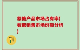 氨糖产品市场占有率(氨糖销售市场份额分析)