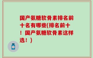 国产氨糖软骨素排名前十名有哪些(排名前十！国产氨糖软骨素这样选！)