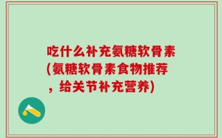 吃什么补充氨糖软骨素(氨糖软骨素食物推荐，给关节补充营养)