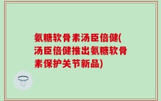 氨糖软骨素汤臣倍健(汤臣倍健推出氨糖软骨素保护关节新品)