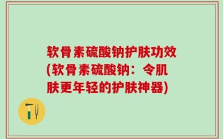 软骨素硫酸钠护肤功效(软骨素硫酸钠：令肌肤更年轻的护肤神器)