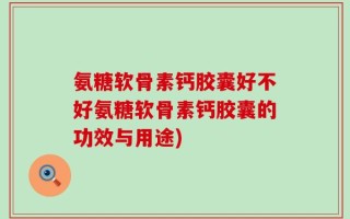 氨糖软骨素钙胶囊好不好氨糖软骨素钙胶囊的功效与用途)