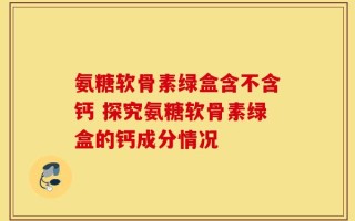 氨糖软骨素绿盒含不含钙 探究氨糖软骨素绿盒的钙成分情况