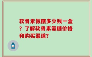 软骨素氨糖多少钱一盒？了解软骨素氨糖价格和购买渠道？