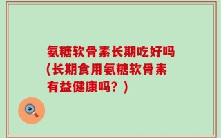 氨糖软骨素长期吃好吗(长期食用氨糖软骨素有益健康吗？)