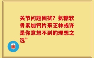 关节问题困扰？氨糖软骨素加钙片采芝林或许是你意想不到的理想之选”