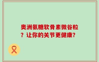 奥洲氨糖软骨素微谷粒？让你的关节更健康？