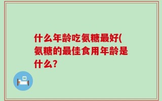 什么年龄吃氨糖最好(氨糖的最佳食用年龄是什么？