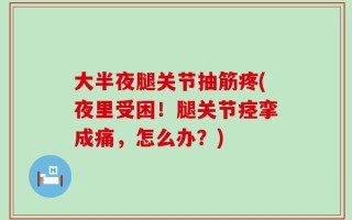 大半夜腿关节抽筋疼(夜里受困！腿关节痉挛成痛，怎么办？)