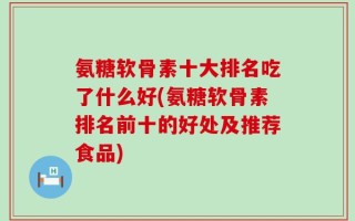 氨糖软骨素十大排名吃了什么好(氨糖软骨素排名前十的好处及推荐食品)