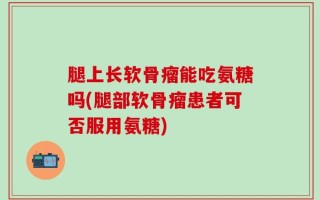 腿上长软骨瘤能吃氨糖吗(腿部软骨瘤患者可否服用氨糖)