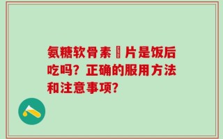 氨糖软骨素鈣片是饭后吃吗？正确的服用方法和注意事项？