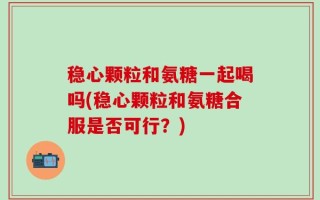 稳心颗粒和氨糖一起喝吗(稳心颗粒和氨糖合服是否可行？)