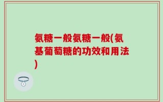 氨糖一般氨糖一般(氨基葡萄糖的功效和用法)