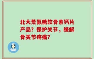 北大荒氨糖软骨素钙片产品？保护关节，缓解骨关节疼痛？