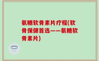 氨糖软骨素片疗程(软骨保健首选——氨糖软骨素片)