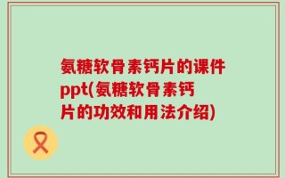 氨糖软骨素钙片的课件ppt(氨糖软骨素钙片的功效和用法介绍)