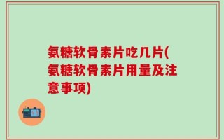 氨糖软骨素片吃几片(氨糖软骨素片用量及注意事项)
