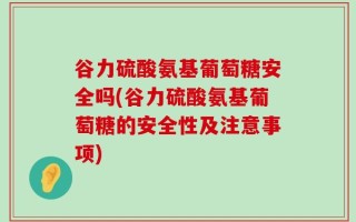 谷力硫酸氨基葡萄糖安全吗(谷力硫酸氨基葡萄糖的安全性及注意事项)