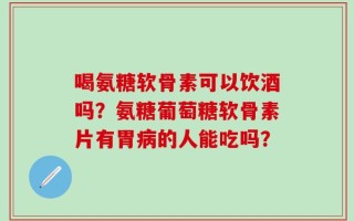喝氨糖软骨素可以饮酒吗？氨糖葡萄糖软骨素片有胃病的人能吃吗？