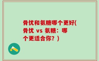 骨优和氨糖哪个更好(骨优 vs 氨糖：哪个更适合你？)