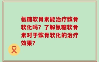 氨糖软骨素能治疗髌骨软化吗？了解氨糖软骨素对于髌骨软化的治疗效果？