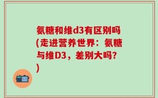 氨糖和维d3有区别吗(走进营养世界：氨糖与维D3，差别大吗？)