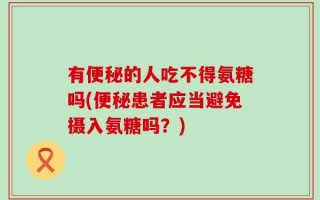 有便秘的人吃不得氨糖吗(便秘患者应当避免摄入氨糖吗？)