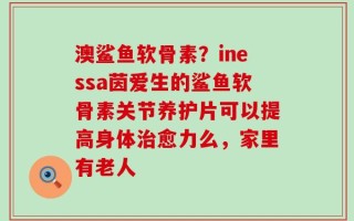 澳鲨鱼软骨素？inessa茵爱生的鲨鱼软骨素关节养护片可以提高身体治愈力么，家里有老人