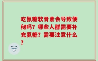 吃氨糖软骨素会导致便秘吗？哪些人群需要补充氨糖？需要注意什么？