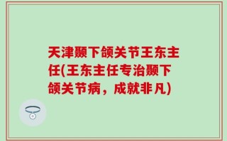 天津颞下颌关节王东主任(王东主任专治颞下颌关节病，成就非凡)
