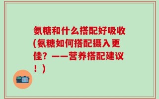 氨糖和什么搭配好吸收(氨糖如何搭配摄入更佳？——营养搭配建议！)