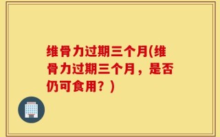 维骨力过期三个月(维骨力过期三个月，是否仍可食用？)