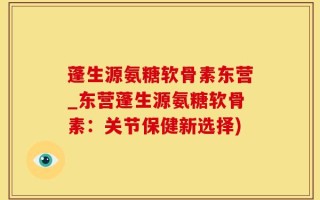 蓬生源氨糖软骨素东营_东营蓬生源氨糖软骨素：关节保健新选择)