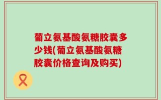 葡立氨基酸氨糖胶囊多少钱(葡立氨基酸氨糖胶囊价格查询及购买)