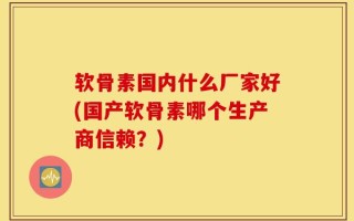 软骨素国内什么厂家好(国产软骨素哪个生产商信赖？)