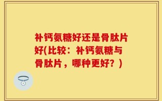 补钙氨糖好还是骨肽片好(比较：补钙氨糖与骨肽片，哪种更好？)