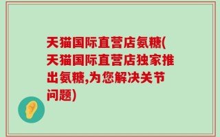 天猫国际直营店氨糖(天猫国际直营店独家推出氨糖,为您解决关节问题)