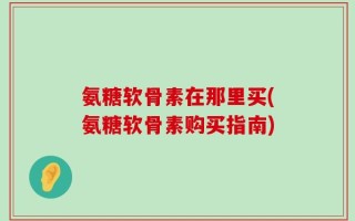 氨糖软骨素在那里买(氨糖软骨素购买指南)
