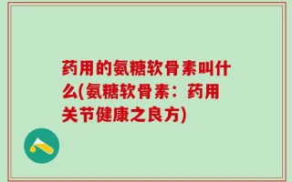 药用的氨糖软骨素叫什么(氨糖软骨素：药用关节健康之良方)