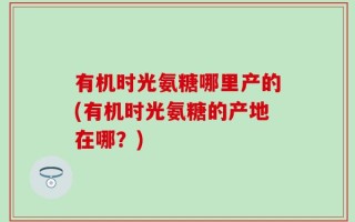 有机时光氨糖哪里产的(有机时光氨糖的产地在哪？)
