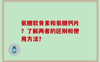 氨糖软骨素和氨糖钙片？了解两者的区别和使用方法？