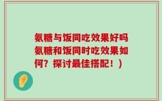 氨糖与饭同吃效果好吗氨糖和饭同时吃效果如何？探讨最佳搭配！)