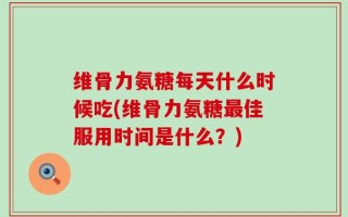维骨力氨糖每天什么时候吃(维骨力氨糖最佳服用时间是什么？)
