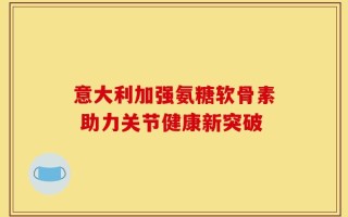 意大利加强氨糖软骨素 助力关节健康新突破