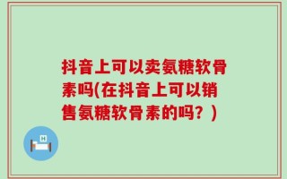 抖音上可以卖氨糖软骨素吗(在抖音上可以销售氨糖软骨素的吗？)