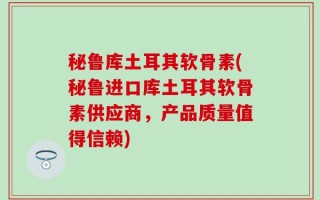 秘鲁库土耳其软骨素(秘鲁进口库土耳其软骨素供应商，产品质量值得信赖)