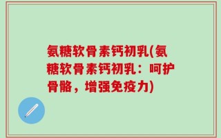 氨糖软骨素钙初乳(氨糖软骨素钙初乳：呵护骨骼，增强免疫力)