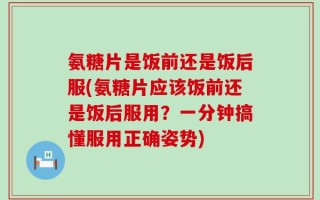 氨糖片是饭前还是饭后服(氨糖片应该饭前还是饭后服用？一分钟搞懂服用正确姿势)