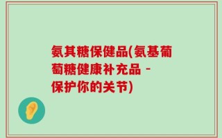 氨其糖保健品(氨基葡萄糖健康补充品 - 保护你的关节)